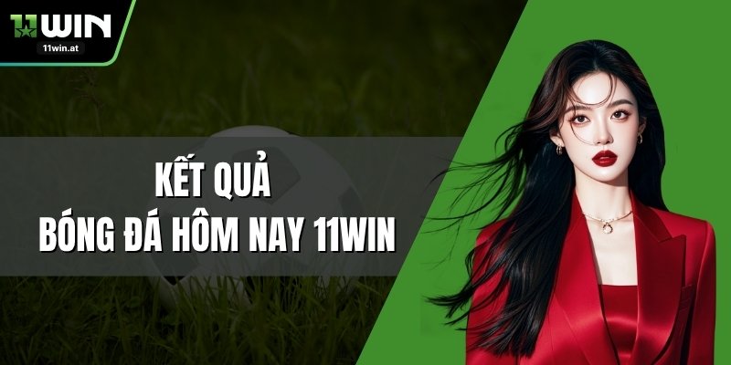 Kết Quả Bóng Đá Hôm Nay 11WIN – Cập Nhật Tỷ Số Nhanh Chóng